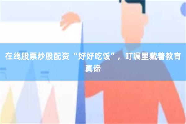 在线股票炒股配资 “好好吃饭”，叮嘱里藏着教育真谛