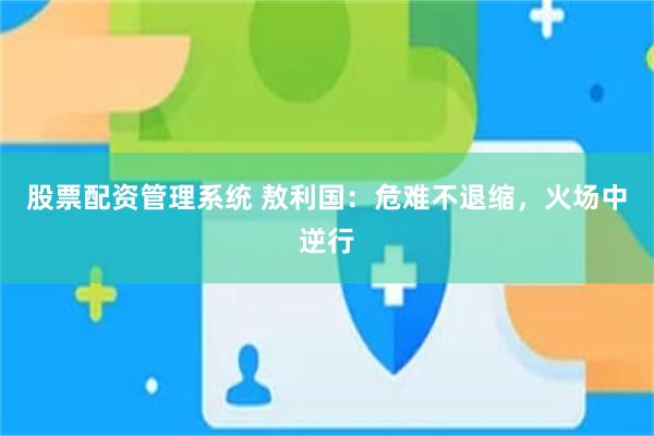 股票配资管理系统 敖利国：危难不退缩，火场中逆行
