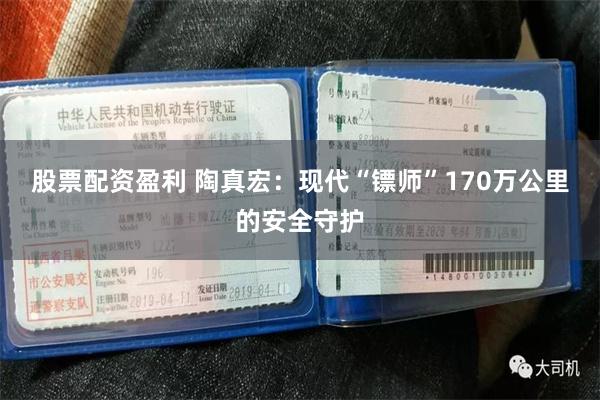 股票配资盈利 陶真宏：现代“镖师”170万公里的安全守护