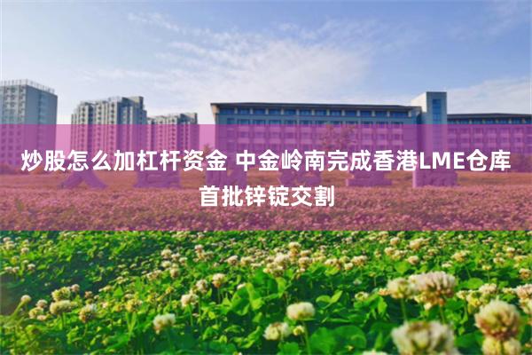 炒股怎么加杠杆资金 中金岭南完成香港LME仓库首批锌锭交割