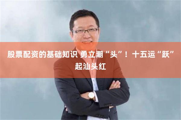 股票配资的基础知识 勇立潮“头”！十五运“跃”起汕头红