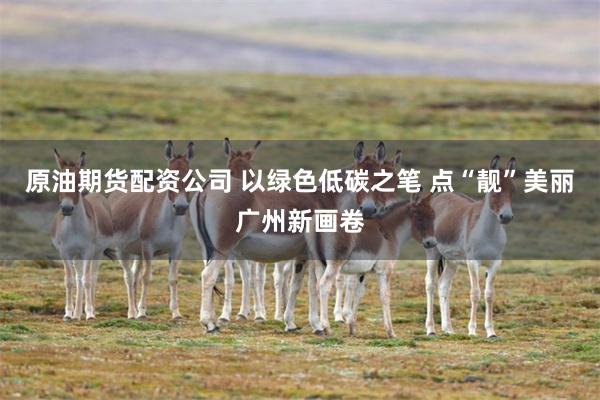 原油期货配资公司 以绿色低碳之笔 点“靓”美丽广州新画卷