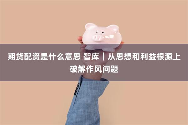 期货配资是什么意思 智库｜从思想和利益根源上破解作风问题