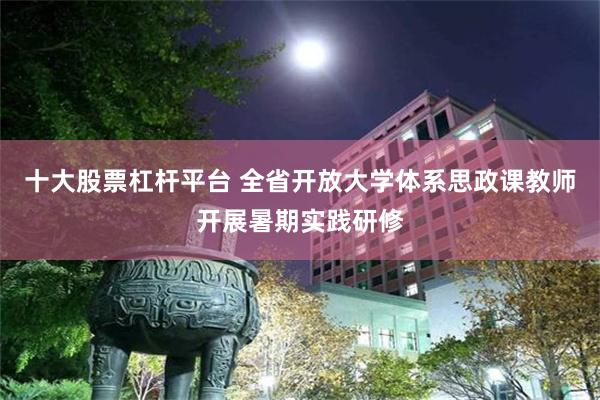十大股票杠杆平台 全省开放大学体系思政课教师开展暑期实践研修
