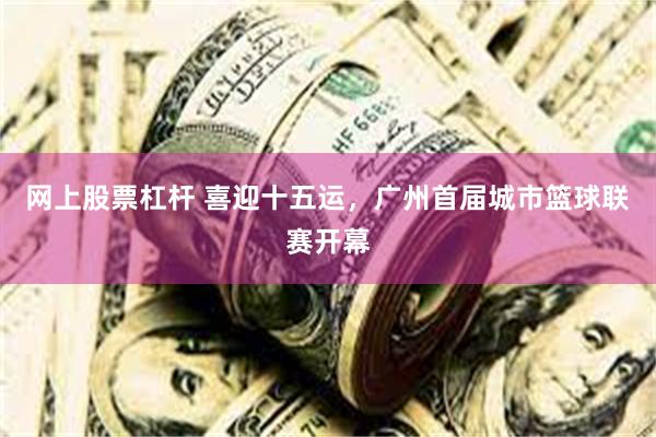 网上股票杠杆 喜迎十五运，广州首届城市篮球联赛开幕