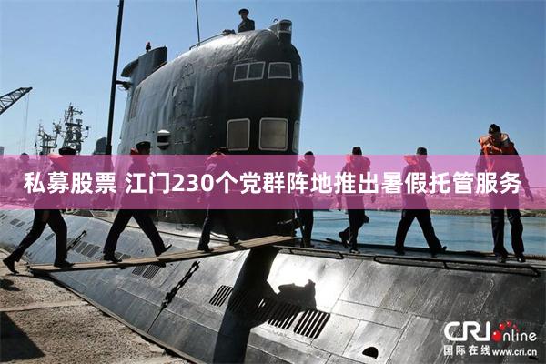 私募股票 江门230个党群阵地推出暑假托管服务