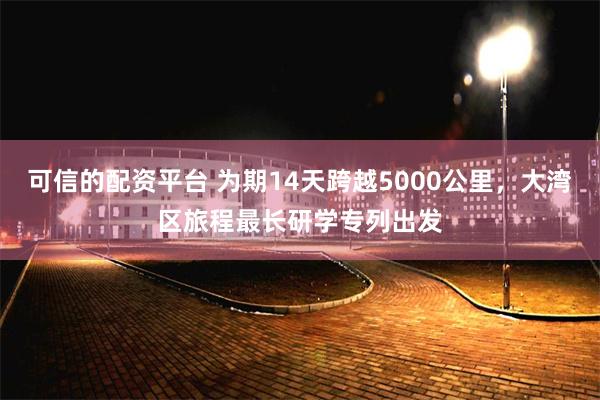 可信的配资平台 为期14天跨越5000公里，大湾区旅程最长研学专列出发