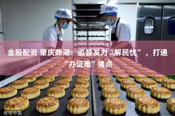 金股配资 肇庆鼎湖：监督发力“解民忧” ，打通“办证难”堵点