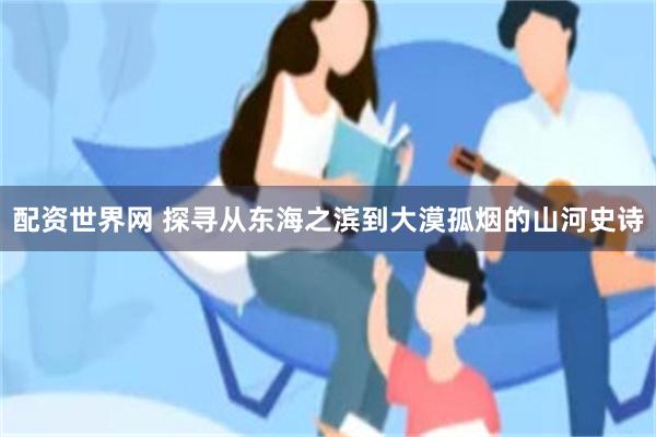 配资世界网 探寻从东海之滨到大漠孤烟的山河史诗