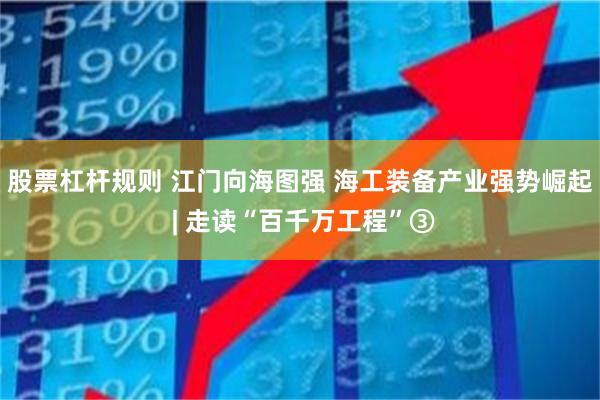 股票杠杆规则 江门向海图强 海工装备产业强势崛起 | 走读“百千万工程”③