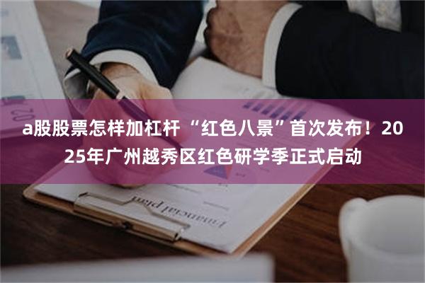 a股股票怎样加杠杆 “红色八景”首次发布！2025年广州越秀区红色研学季正式启动