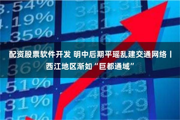 配资股票软件开发 明中后期平瑶乱建交通网络丨西江地区渐如“巨都通域”