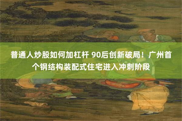 普通人炒股如何加杠杆 90后创新破局！广州首个钢结构装配式住宅进入冲刺阶段