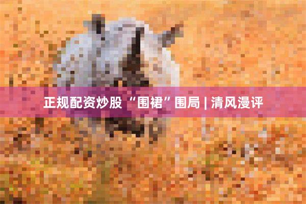 正规配资炒股 “围裙”围局 | 清风漫评