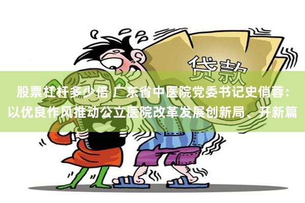 股票杠杆多少倍 广东省中医院党委书记史俏蓉：以优良作风推动公立医院改革发展创新局、开新篇