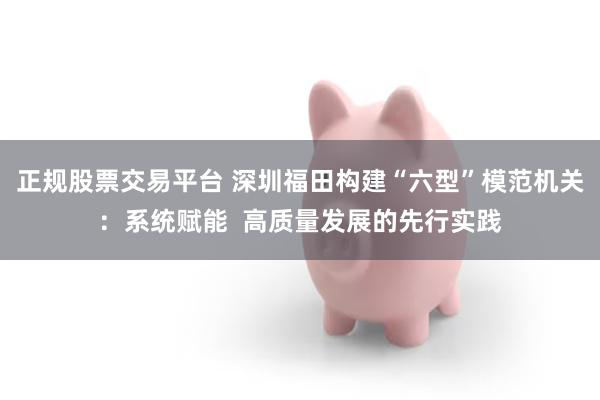 正规股票交易平台 深圳福田构建“六型”模范机关：系统赋能  高质量发展的先行实践