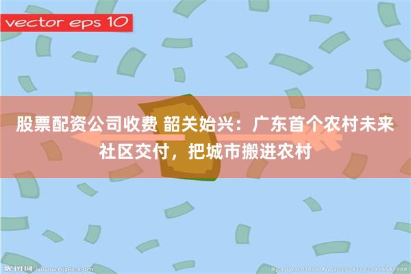 股票配资公司收费 韶关始兴：广东首个农村未来社区交付，把城市搬进农村
