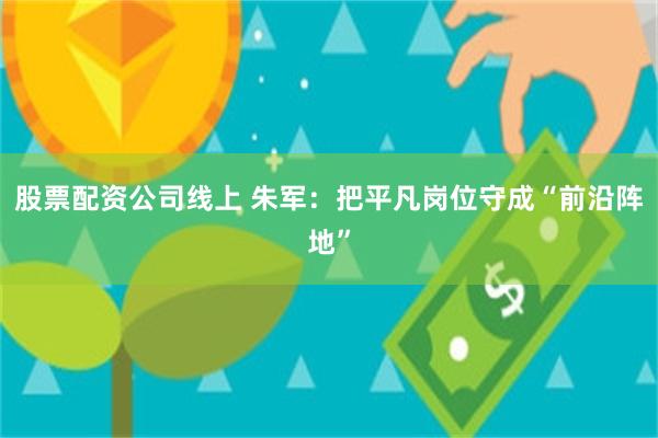 股票配资公司线上 朱军：把平凡岗位守成“前沿阵地”