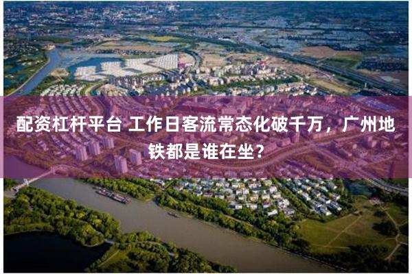 配资杠杆平台 工作日客流常态化破千万，广州地铁都是谁在坐？