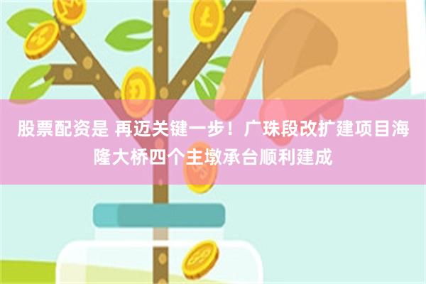 股票配资是 再迈关键一步！广珠段改扩建项目海隆大桥四个主墩承台顺利建成