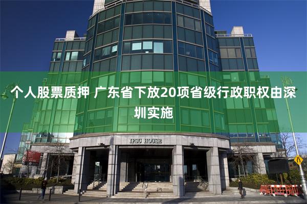 个人股票质押 广东省下放20项省级行政职权由深圳实施