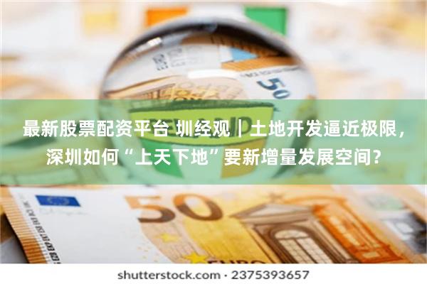 最新股票配资平台 圳经观｜土地开发逼近极限，深圳如何“上天下地”要新增量发展空间？