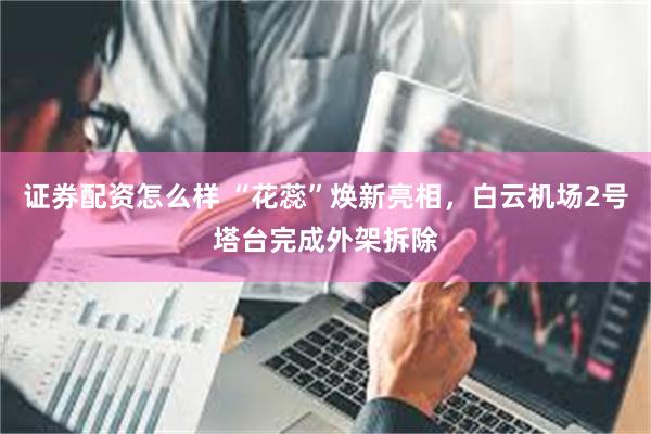 证券配资怎么样 “花蕊”焕新亮相，白云机场2号塔台完成外架拆除