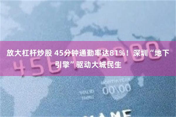 放大杠杆炒股 45分钟通勤率达81%！深圳“地下引擎”驱动大城民生