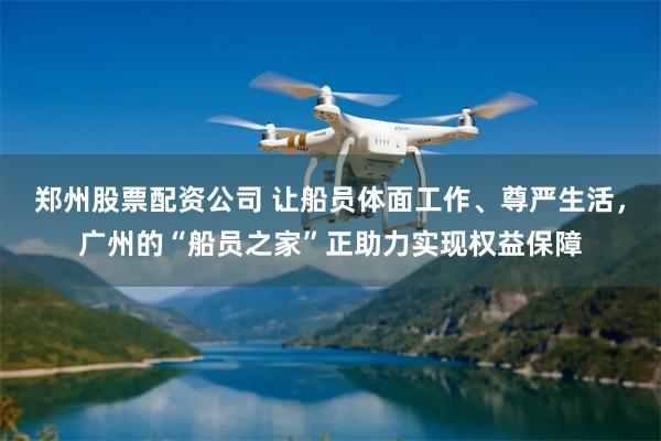 郑州股票配资公司 让船员体面工作、尊严生活，广州的“船员之家”正助力实现权益保障
