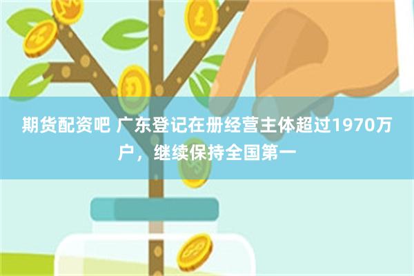 期货配资吧 广东登记在册经营主体超过1970万户，继续保持全国第一