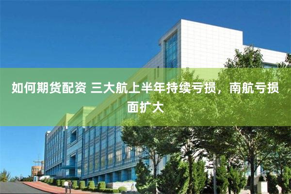 如何期货配资 三大航上半年持续亏损，南航亏损面扩大