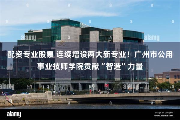 配资专业股票 连续增设两大新专业！广州市公用事业技师学院贡献“智造”力量