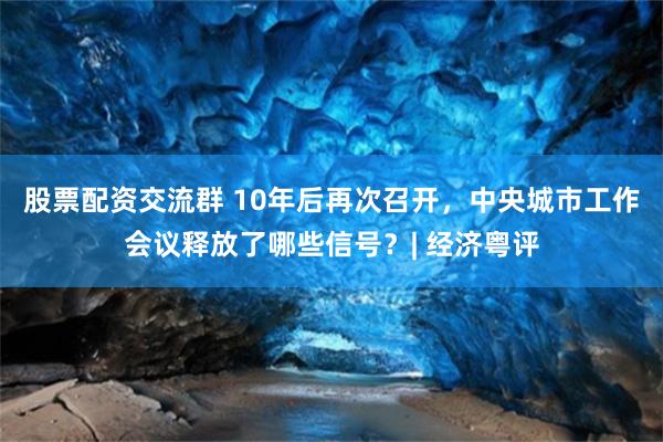 股票配资交流群 10年后再次召开，中央城市工作会议释放了哪些信号？| 经济粤评