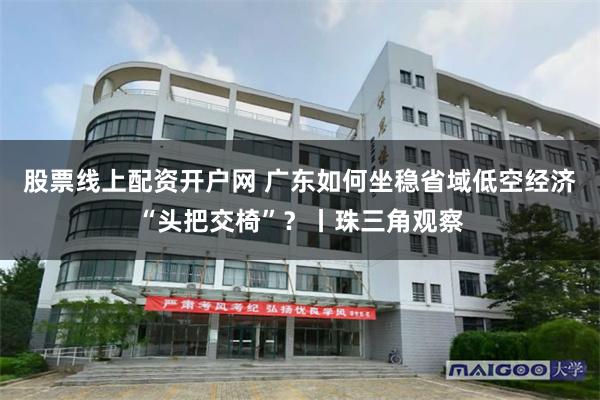 股票线上配资开户网 广东如何坐稳省域低空经济“头把交椅”？丨珠三角观察