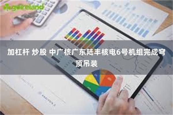 加杠杆 炒股 中广核广东陆丰核电6号机组完成穹顶吊装