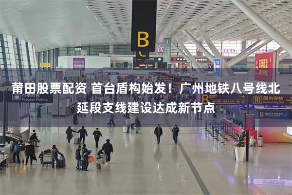 莆田股票配资 首台盾构始发！广州地铁八号线北延段支线建设达成新节点
