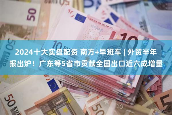 2024十大实盘配资 南方+早班车 | 外贸半年报出炉！广东等5省市贡献全国出口近六成增量