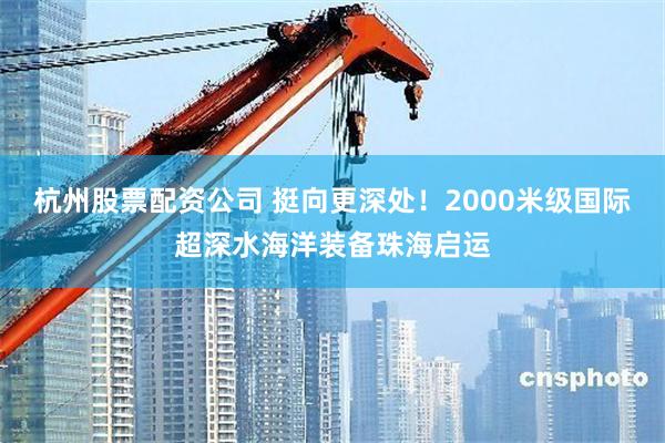 杭州股票配资公司 挺向更深处！2000米级国际超深水海洋装备珠海启运