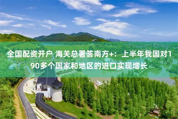 全国配资开户 海关总署答南方+：上半年我国对190多个国家和地区的进口实现增长