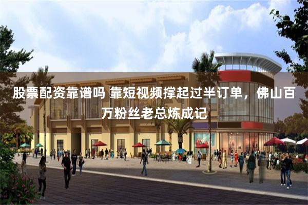股票配资靠谱吗 靠短视频撑起过半订单，佛山百万粉丝老总炼成记