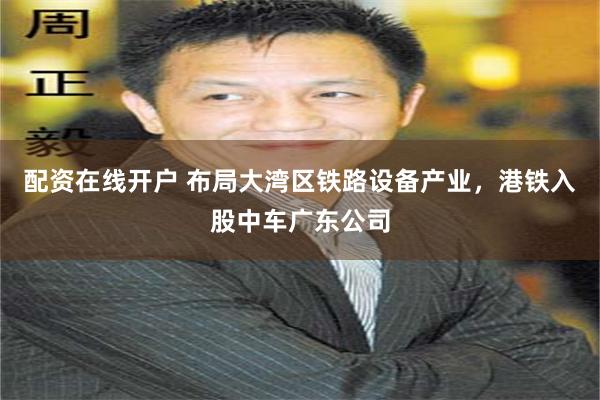 配资在线开户 布局大湾区铁路设备产业，港铁入股中车广东公司