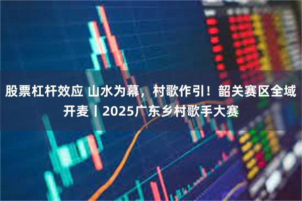 股票杠杆效应 山水为幕，村歌作引！韶关赛区全域开麦丨2025广东乡村歌手大赛