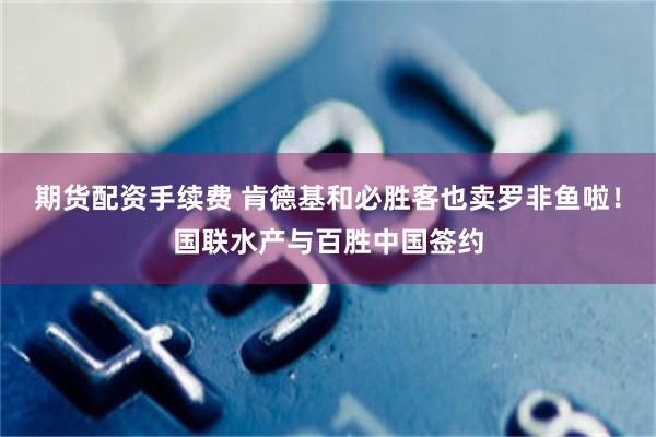 期货配资手续费 肯德基和必胜客也卖罗非鱼啦！国联水产与百胜中国签约
