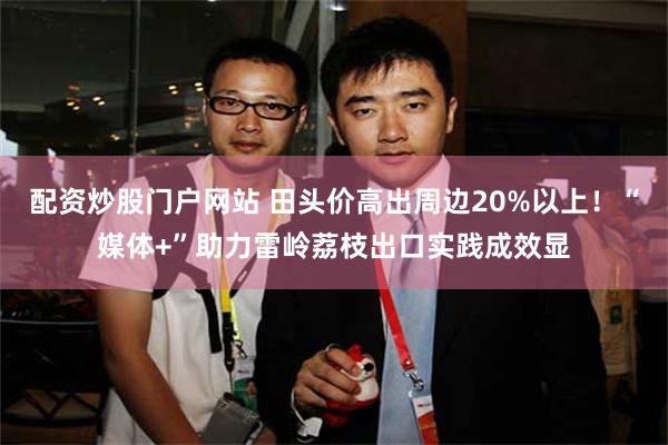 配资炒股门户网站 田头价高出周边20%以上！“媒体+”助力雷岭荔枝出口实践成效显