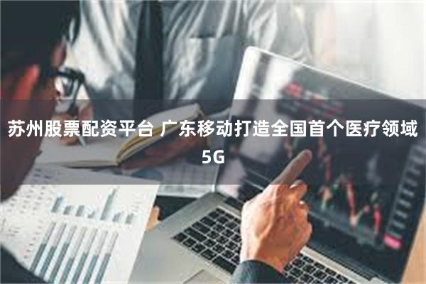 苏州股票配资平台 广东移动打造全国首个医疗领域5G