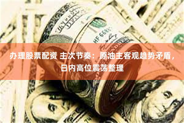 办理股票配资 主次节奏：原油主客观趋势矛盾，日内高位震荡整理