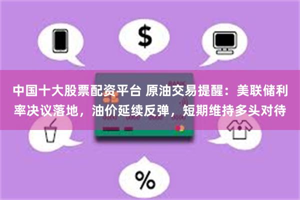 中国十大股票配资平台 原油交易提醒：美联储利率决议落地，油价延续反弹，短期维持多头对待
