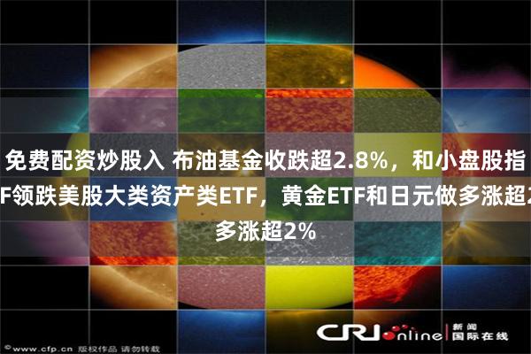 免费配资炒股入 布油基金收跌超2.8%，和小盘股指ETF领跌美股大类资产类ETF，黄金ETF和日元做多涨超2%