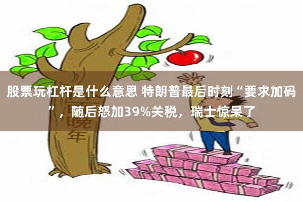 股票玩杠杆是什么意思 特朗普最后时刻“要求加码”，随后怒加39%关税，瑞士惊呆了
