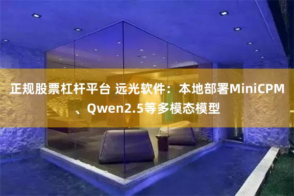 正规股票杠杆平台 远光软件：本地部署MiniCPM、Qwen2.5等多模态模型